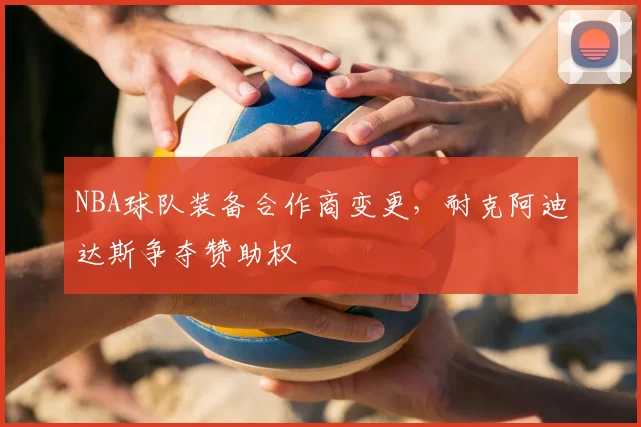 NBA球队装备合作商变更，耐克阿迪达斯争夺赞助权