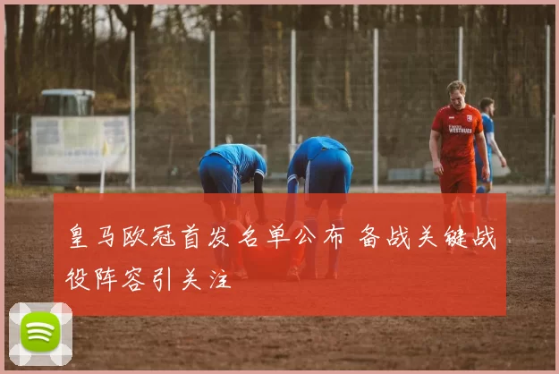 皇马欧冠首发名单公布 备战关键战役阵容引关注