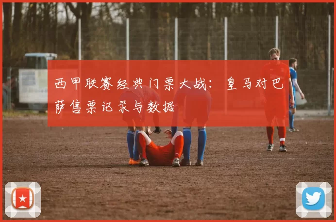 西甲联赛经典门票大战：皇马对巴萨售票记录与数据