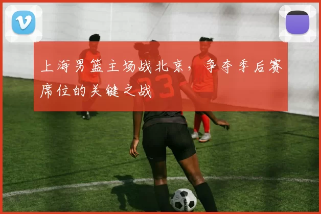 上海男篮主场战北京，争夺季后赛席位的关键之战