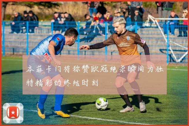 本菲卡门将称赞欧冠绝杀瞬间为独特精彩的终结时刻