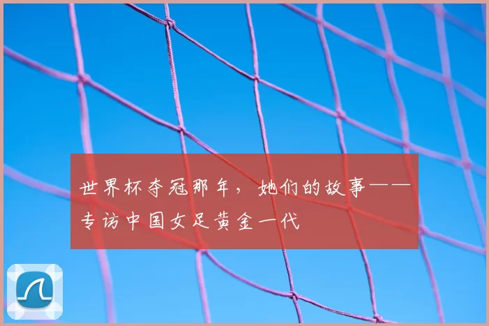 世界杯夺冠那年，她们的故事——专访中国女足黄金一代