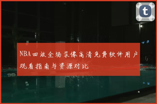 NBA回放全场录像高清免费软件用户观看指南与资源对比