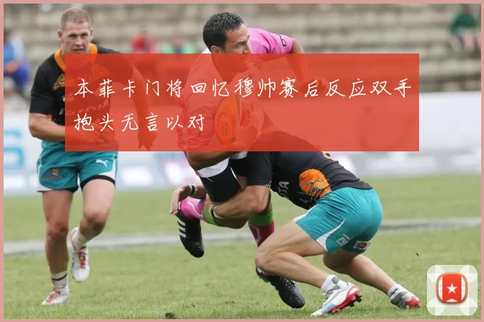 本菲卡门将回忆穆帅赛后反应双手抱头无言以对