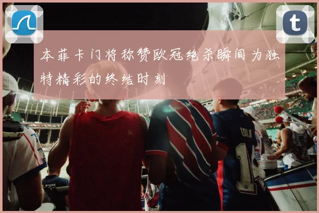 本菲卡门将称赞欧冠绝杀瞬间为独特精彩的终结时刻