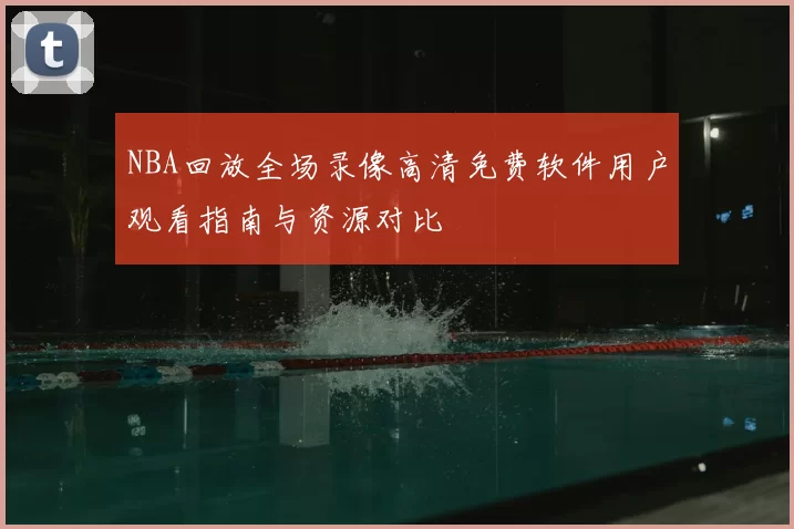 NBA回放全场录像高清免费软件用户观看指南与资源对比