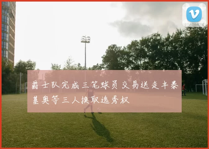 爵士队完成三笔球员交易送走丰泰基奥等三人换取选秀权
