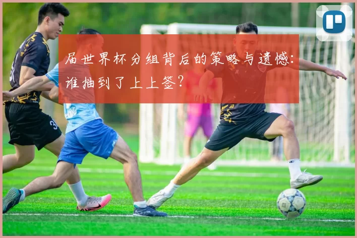 届世界杯分组背后的策略与遗憾:谁抽到了上上签?