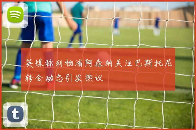 英媒称利物浦阿森纳关注巴斯托尼转会动态引发热议