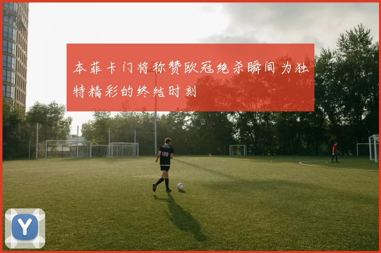 本菲卡门将称赞欧冠绝杀瞬间为独特精彩的终结时刻