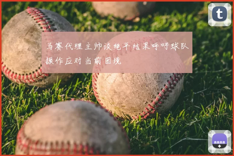 马赛代理主帅谈绝平结果呼吁球队振作应对当前困境