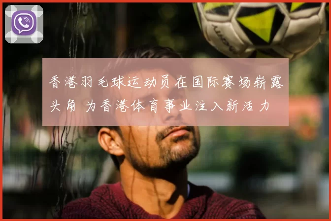 香港羽毛球运动员在国际赛场崭露头角 为香港体育事业注入新活力