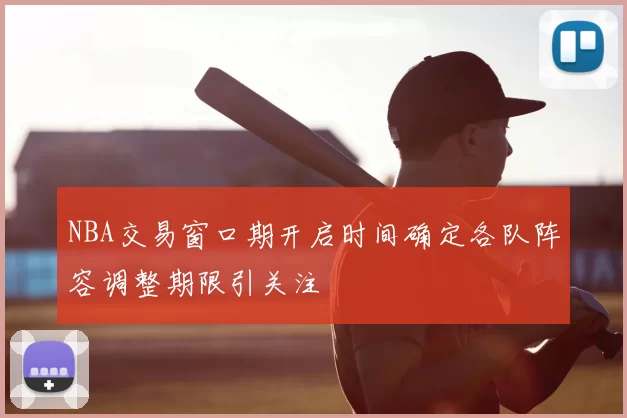 NBA交易窗口期开启时间确定各队阵容调整期限引关注
