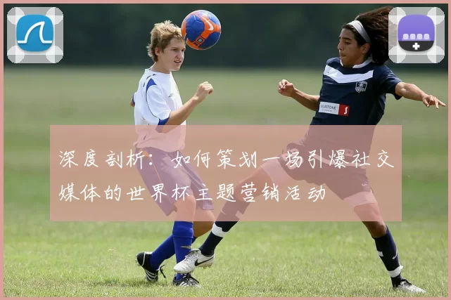 深度剖析:如何策划一场引爆社交媒体的世界杯主题营销活动