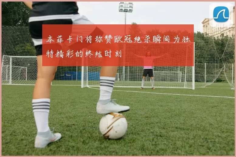 本菲卡门将称赞欧冠绝杀瞬间为独特精彩的终结时刻