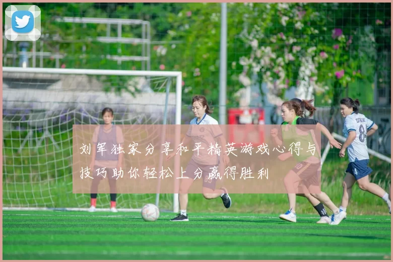 刘军独家分享和平精英游戏心得与技巧助你轻松上分赢得胜利
