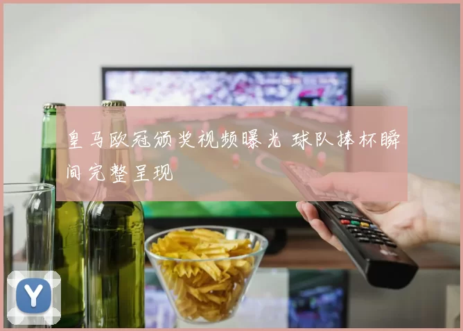 皇马欧冠颁奖视频曝光 球队捧杯瞬间完整呈现