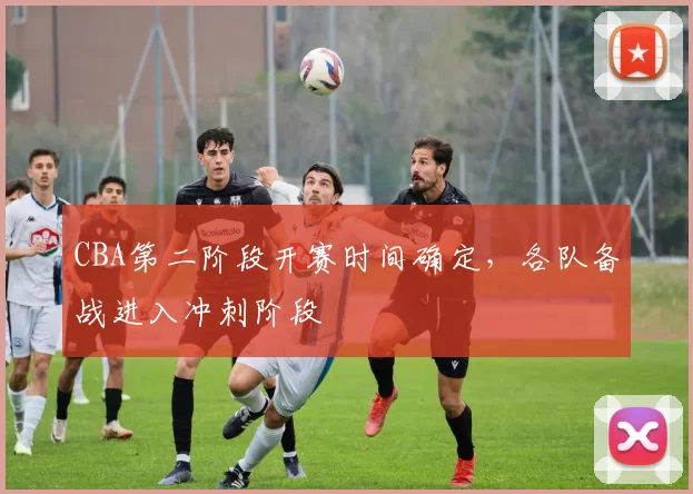 CBA第二阶段开赛时间确定，各队备战进入冲刺阶段