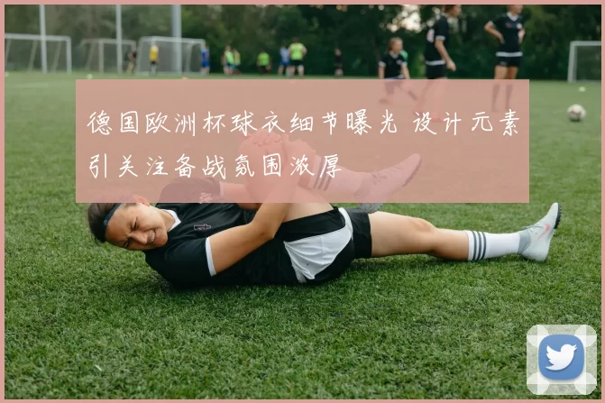 德国欧洲杯球衣细节曝光 设计元素引关注备战氛围浓厚