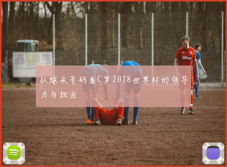 从球衣号码看C罗2018世界杯的领导力与担当