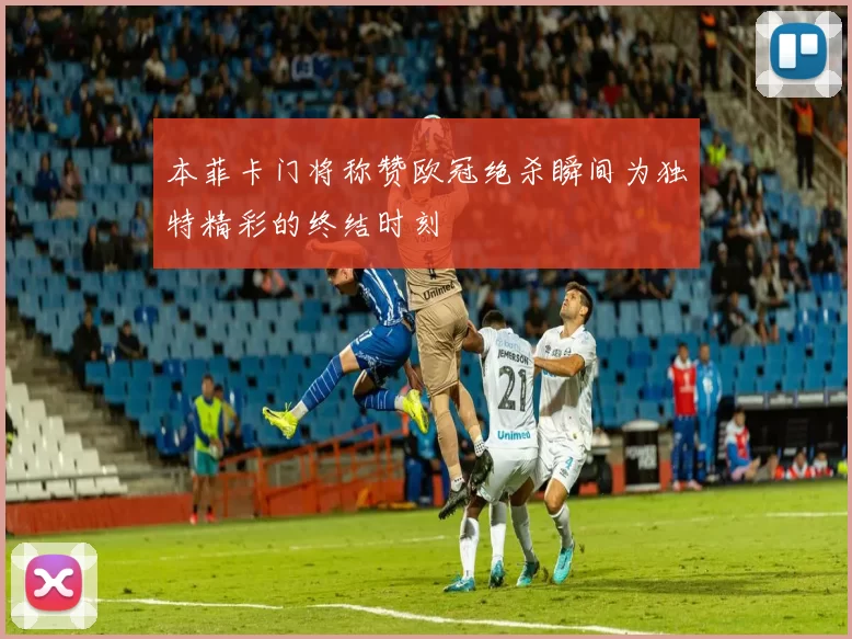 本菲卡门将称赞欧冠绝杀瞬间为独特精彩的终结时刻