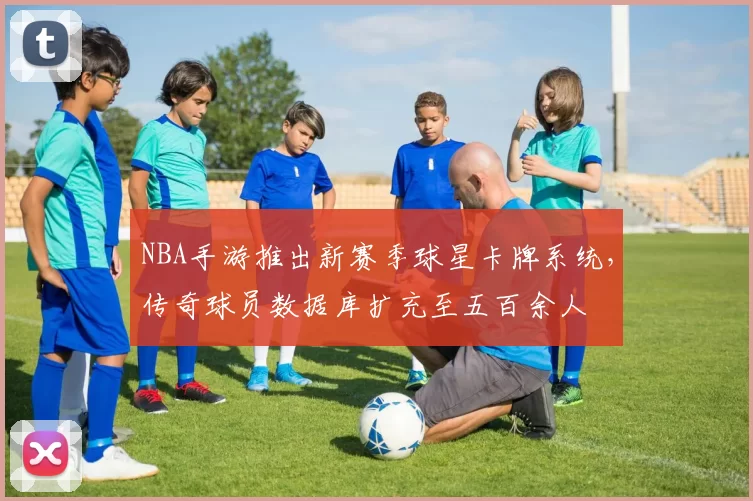 NBA手游推出新赛季球星卡牌系统,传奇球员数据库扩充至五百余人