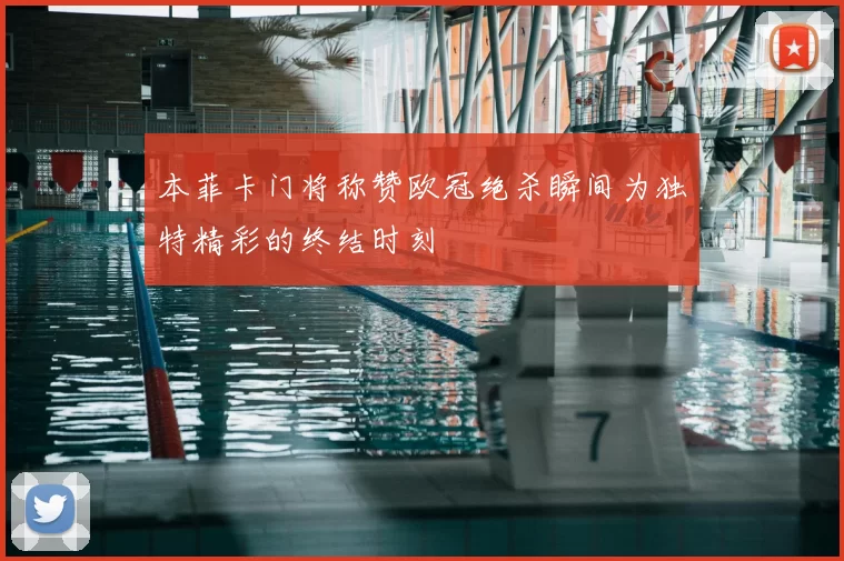 本菲卡门将称赞欧冠绝杀瞬间为独特精彩的终结时刻