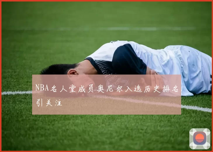 NBA名人堂成员奥尼尔入选历史排名引关注