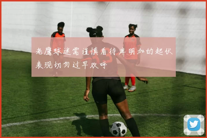 老鹰球迷需谨慎看待库明加的起伏表现切勿过早欢呼