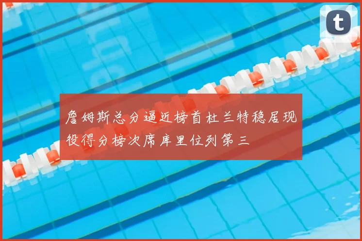 詹姆斯总分逼近榜首杜兰特稳居现役得分榜次席库里位列第三