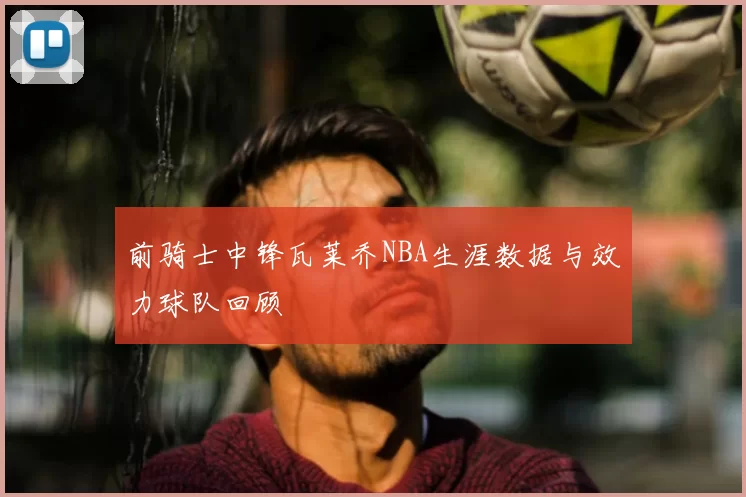 前骑士中锋瓦莱乔NBA生涯数据与效力球队回顾