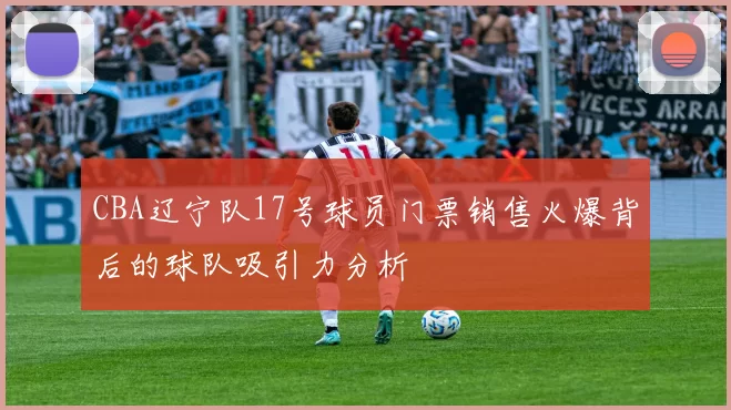 CBA辽宁队17号球员门票销售火爆背后的球队吸引力分析