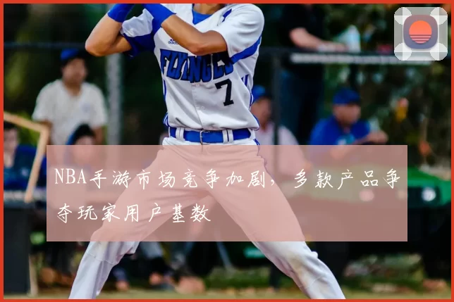 NBA手游市场竞争加剧,多款产品争夺玩家用户基数
