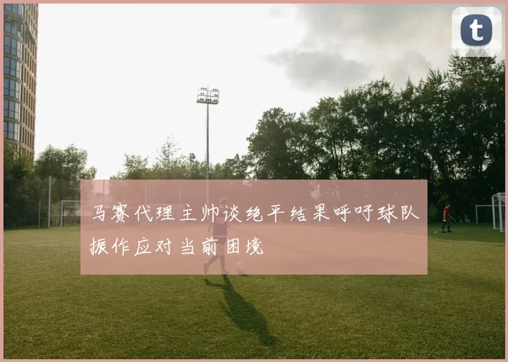 马赛代理主帅谈绝平结果呼吁球队振作应对当前困境