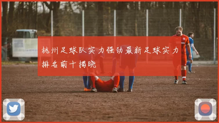 杭州足球队实力强劲最新足球实力排名前十揭晓