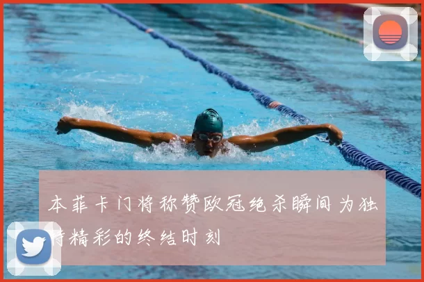本菲卡门将称赞欧冠绝杀瞬间为独特精彩的终结时刻