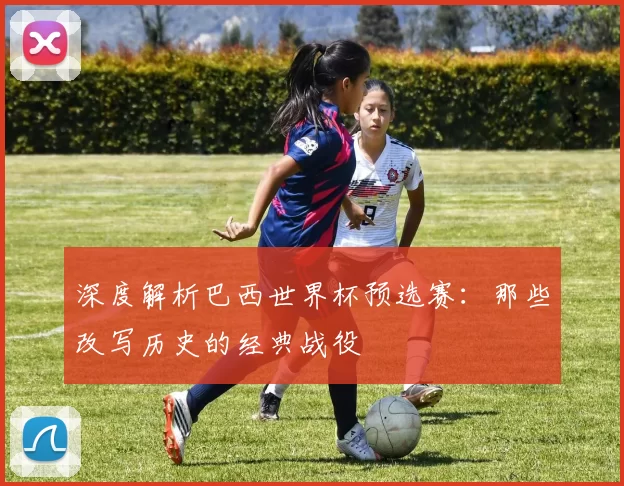 深度解析巴西世界杯预选赛:那些改写历史的经典战役