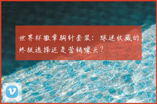 世界杯徽章胸针套装:球迷收藏的终极选择还是营销噱头?
