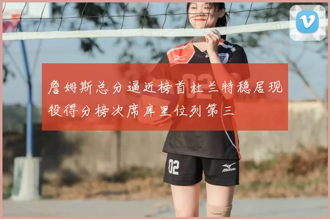 詹姆斯总分逼近榜首杜兰特稳居现役得分榜次席库里位列第三