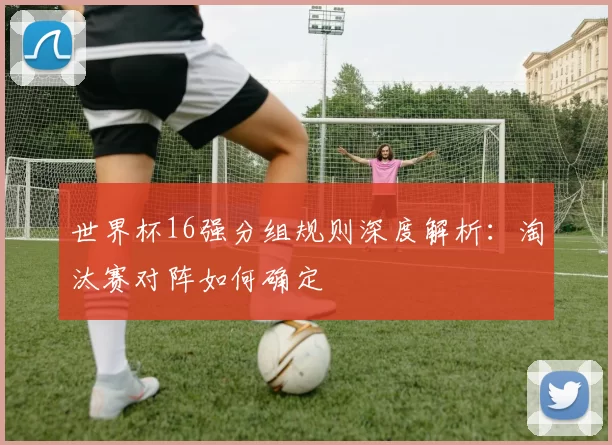世界杯16强分组规则深度解析：淘汰赛对阵如何确定