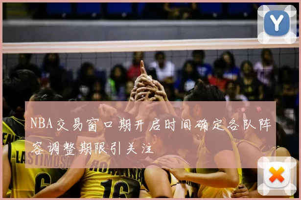 NBA交易窗口期开启时间确定各队阵容调整期限引关注