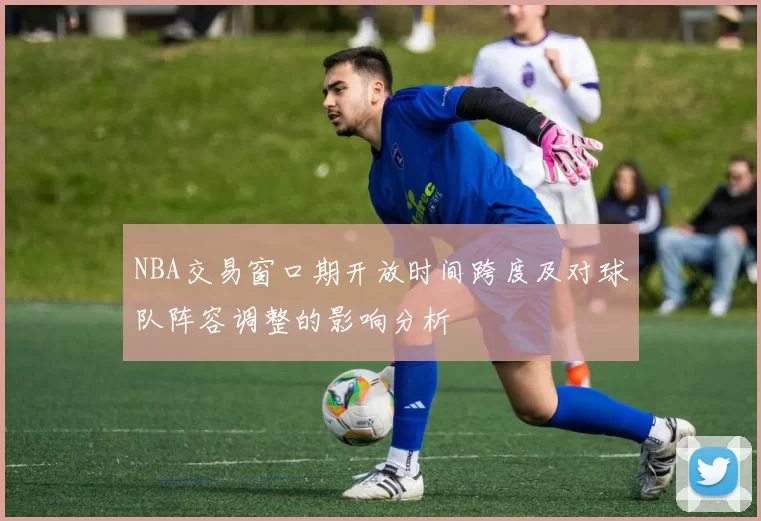 NBA交易窗口期开放时间跨度及对球队阵容调整的影响分析