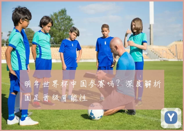 明年世界杯中国参赛吗?深度解析国足晋级可能性