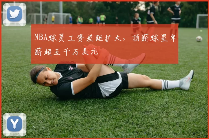 NBA球员工资差距扩大，顶薪球星年薪超五千万美元