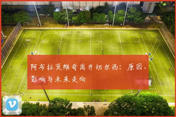 阿布拉莫维奇离开切尔西:原因、影响与未来走向