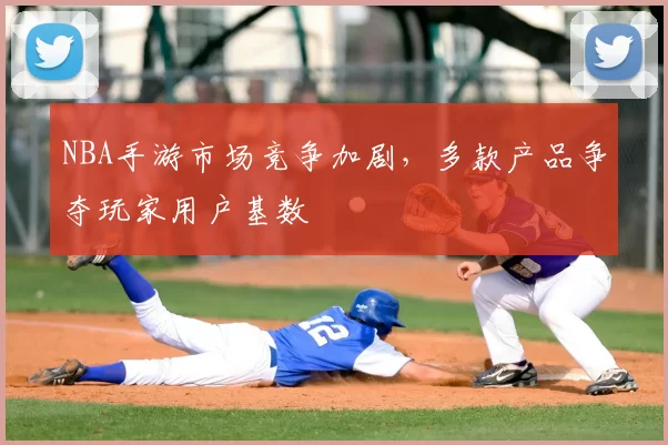NBA手游市场竞争加剧,多款产品争夺玩家用户基数
